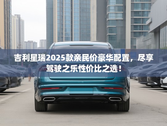 吉利星瑞2025款亲民价豪华配置，尽享驾驶之乐性价比之选！