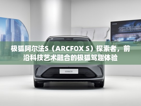 极狐阿尔法S（ARCFOX S）探索者，前沿科技艺术融合的极狐驾趣体验