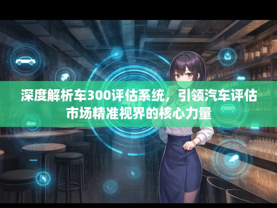深度解析车300评估系统，引领汽车评估市场精准视界的核心力量