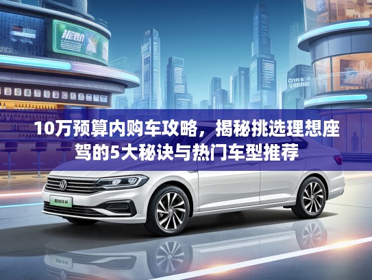10万预算内购车攻略，揭秘挑选理想座驾的5大秘诀与热门车型推荐