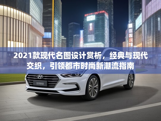 2021款现代名图设计赏析，经典与现代交织，引领都市时尚新潮流指南