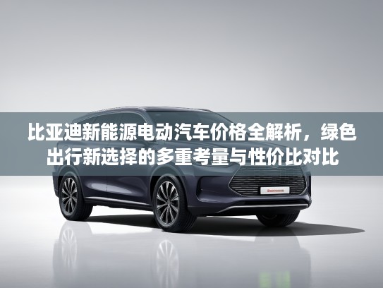 比亚迪新能源电动汽车价格全解析，绿色出行新选择的多重考量与性价比对比