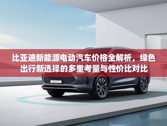 比亚迪新能源电动汽车价格全解析，绿色出行新选择的多重考量与性价比对比