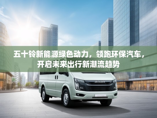 五十铃新能源绿色动力，领跑环保汽车，开启未来出行新潮流趋势