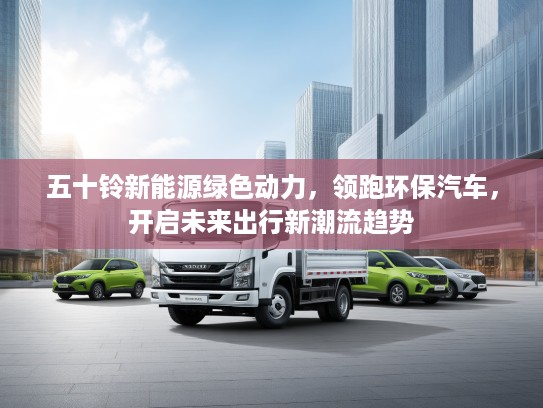 五十铃新能源绿色动力，领跑环保汽车，开启未来出行新潮流趋势