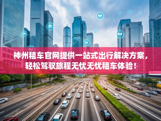 神州租车官网提供一站式出行解决方案，轻松驾驭旅程无忧无忧租车体验！
