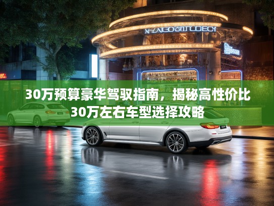 30万预算豪华驾驭指南，揭秘高性价比30万左右车型选择攻略
