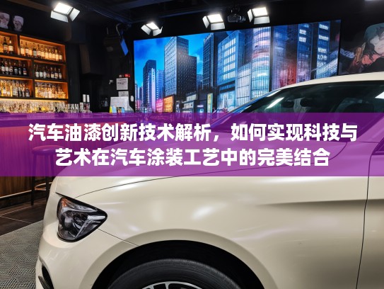 汽车油漆创新技术解析，如何实现科技与艺术在汽车涂装工艺中的完美结合