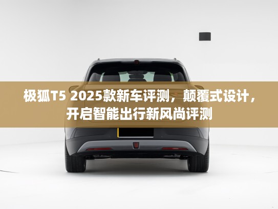 极狐T5 2025款新车评测，颠覆式设计，开启智能出行新风尚评测