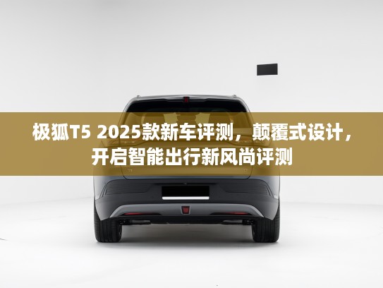 极狐T5 2025款新车评测，颠覆式设计，开启智能出行新风尚评测