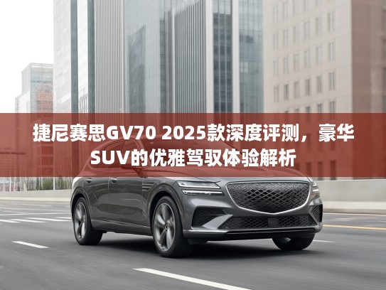 捷尼赛思GV70 2025款深度评测，豪华SUV的优雅驾驭体验解析
