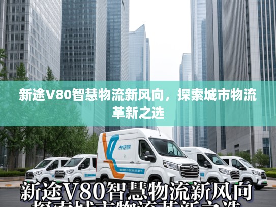新途V80智慧物流新风向，探索城市物流革新之选