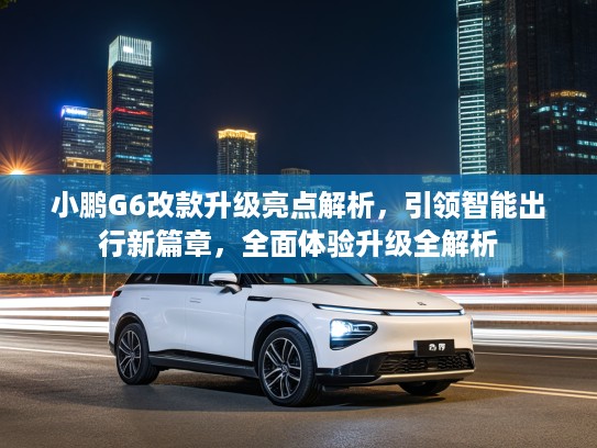 小鹏G6改款升级亮点解析，引领智能出行新篇章，全面体验升级全解析