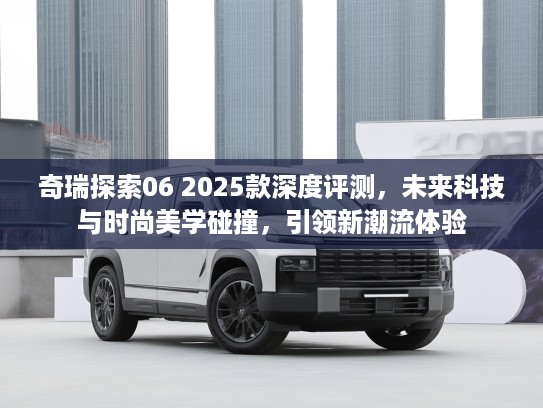 奇瑞探索06 2025款深度评测，未来科技与时尚美学碰撞，引领新潮流体验