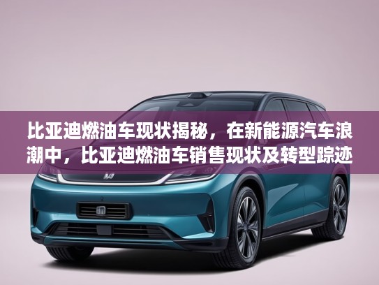 比亚迪燃油车现状揭秘，在新能源汽车浪潮中，比亚迪燃油车销售现状及转型踪迹深度分析