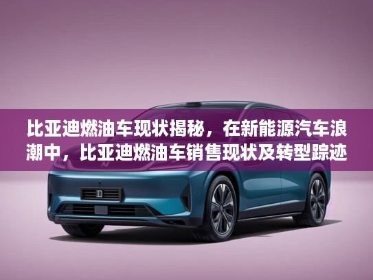 比亚迪燃油车现状揭秘，在新能源汽车浪潮中，比亚迪燃油车销售现状及转型踪迹深度分析