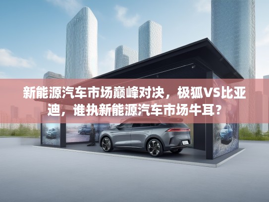 新能源汽车市场巅峰对决，极狐VS比亚迪，谁执新能源汽车市场牛耳？