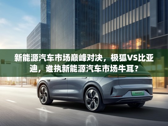 新能源汽车市场巅峰对决，极狐VS比亚迪，谁执新能源汽车市场牛耳？
