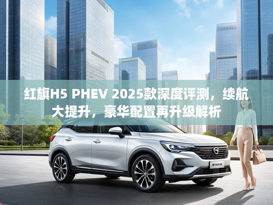 红旗H5 PHEV 2025款深度评测，续航大提升，豪华配置再升级解析