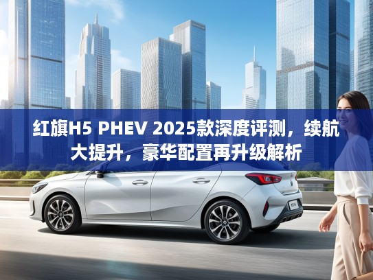 红旗H5 PHEV 2025款深度评测，续航大提升，豪华配置再升级解析