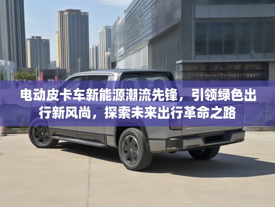 电动皮卡车新能源潮流先锋，引领绿色出行新风尚，探索未来出行革命之路