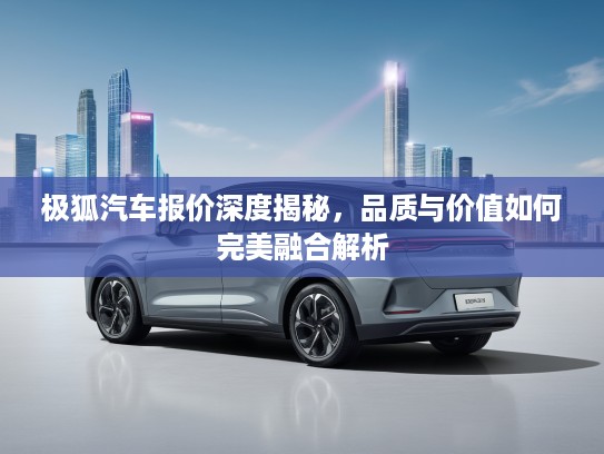 极狐汽车报价深度揭秘，品质与价值如何完美融合解析
