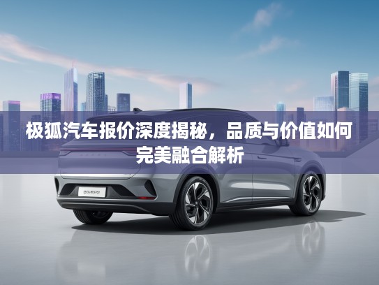 极狐汽车报价深度揭秘，品质与价值如何完美融合解析