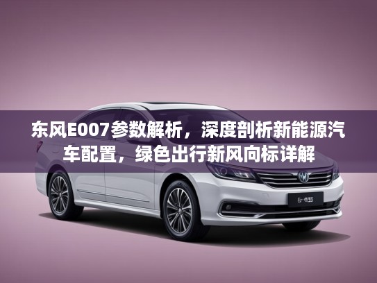东风E007参数解析，深度剖析新能源汽车配置，绿色出行新风向标详解