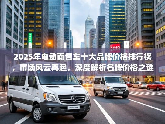 2025年电动面包车十大品牌价格排行榜，市场风云再起，深度解析名牌价格之谜