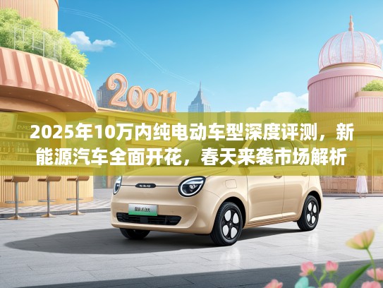 2025年10万内纯电动车型深度评测，新能源汽车全面开花，春天来袭市场解析