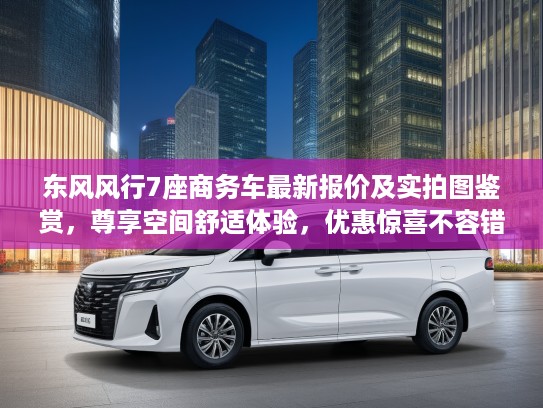 东风风行7座商务车最新报价及实拍图鉴赏，尊享空间舒适体验，优惠惊喜不容错过！