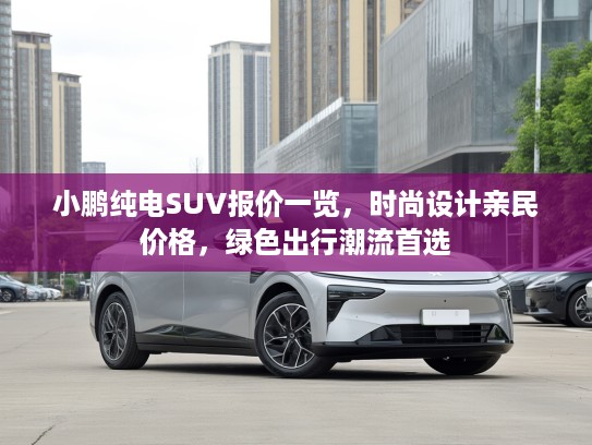小鹏纯电SUV报价一览，时尚设计亲民价格，绿色出行潮流首选