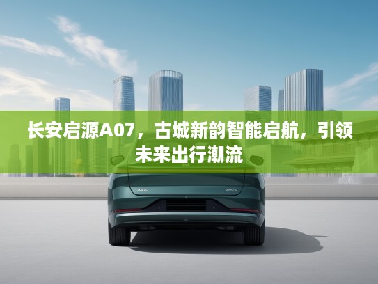 长安启源A07，古城新韵智能启航，引领未来出行潮流