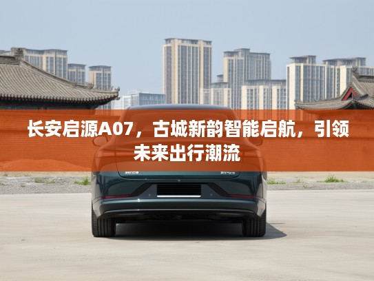 长安启源A07，古城新韵智能启航，引领未来出行潮流