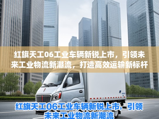 红旗天工06工业车辆新锐上市，引领未来工业物流新潮流，打造高效运输新标杆