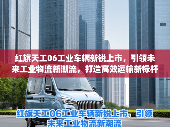 红旗天工06工业车辆新锐上市，引领未来工业物流新潮流，打造高效运输新标杆