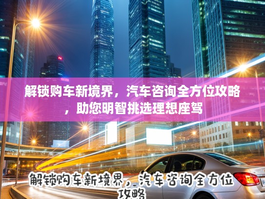 解锁购车新境界，汽车咨询全方位攻略，助您明智挑选理想座驾