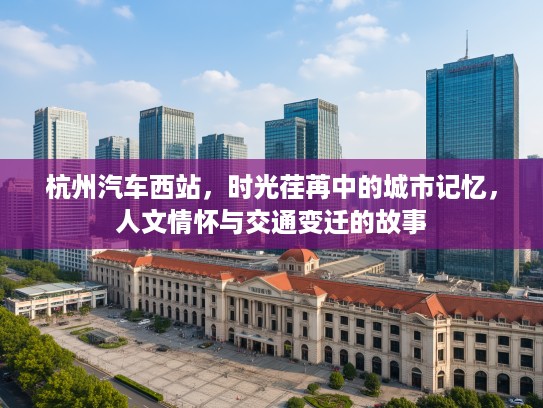杭州汽车西站，时光荏苒中的城市记忆，人文情怀与交通变迁的故事