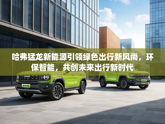 哈弗猛龙新能源引领绿色出行新风尚，环保智能，共创未来出行新时代