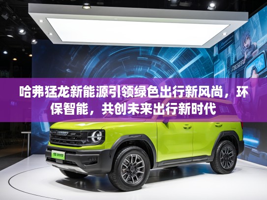 哈弗猛龙新能源引领绿色出行新风尚，环保智能，共创未来出行新时代