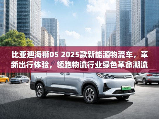 比亚迪海狮05 2025款新能源物流车，革新出行体验，领跑物流行业绿色革命潮流