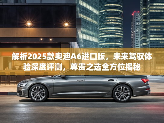 解析2025款奥迪A6进口版，未来驾驭体验深度评测，尊贵之选全方位揭秘