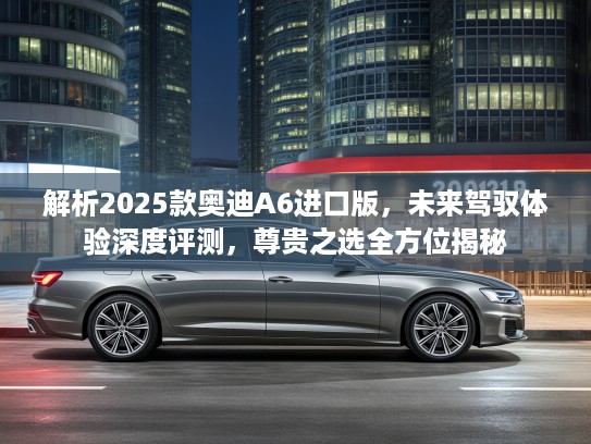 解析2025款奥迪A6进口版，未来驾驭体验深度评测，尊贵之选全方位揭秘