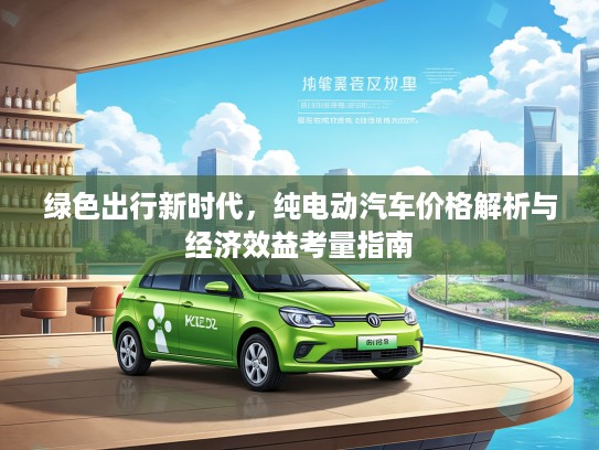 绿色出行新时代，纯电动汽车价格解析与经济效益考量指南