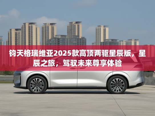 钧天格瑞维亚2025款高顶两驱星辰版，星辰之旅，驾驭未来尊享体验