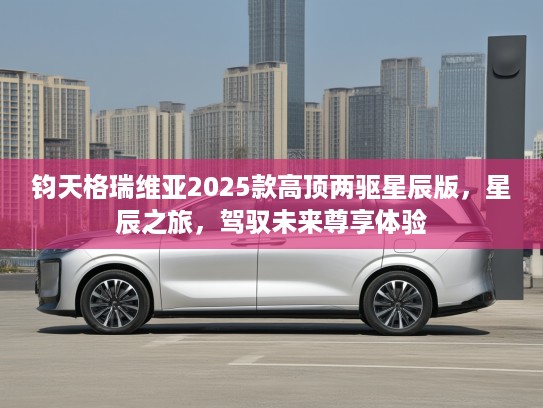 钧天格瑞维亚2025款高顶两驱星辰版，星辰之旅，驾驭未来尊享体验