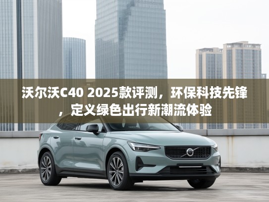 沃尔沃C40 2025款评测，环保科技先锋，定义绿色出行新潮流体验
