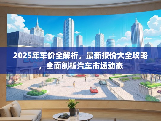 2025年车价全解析，最新报价大全攻略，全面剖析汽车市场动态