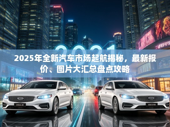 2025年全新汽车市场起航揭秘，最新报价、图片大汇总盘点攻略