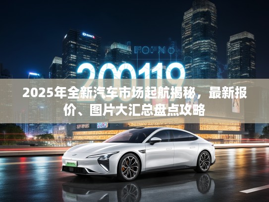 2025年全新汽车市场起航揭秘，最新报价、图片大汇总盘点攻略
